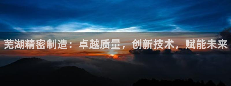 彩神购彩-购彩大厅入口老版：芜湖精密制造：卓越质量，创新技术，赋能未来