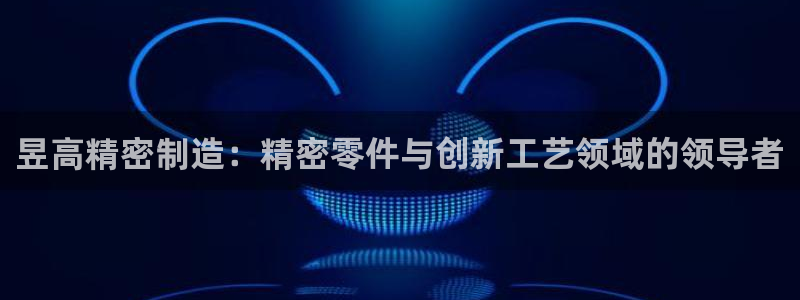 彩神v8是真的挣钱吗安全吗：昱高精密制造：精密零件与创新工艺领域的领导者