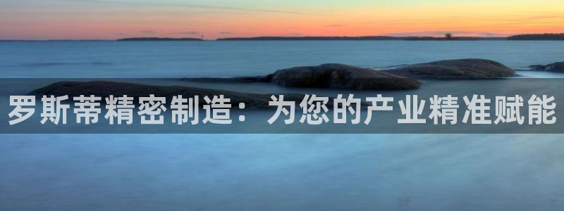 彩神旗下有哪些平台可以玩：罗斯蒂精密制造：为您的产业精准赋能