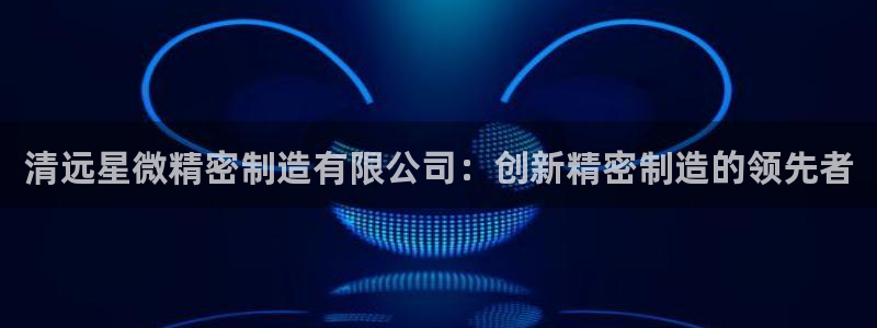 彩神争霸老平台：清远星微精密制造有限公司：创新精密制造的领先者